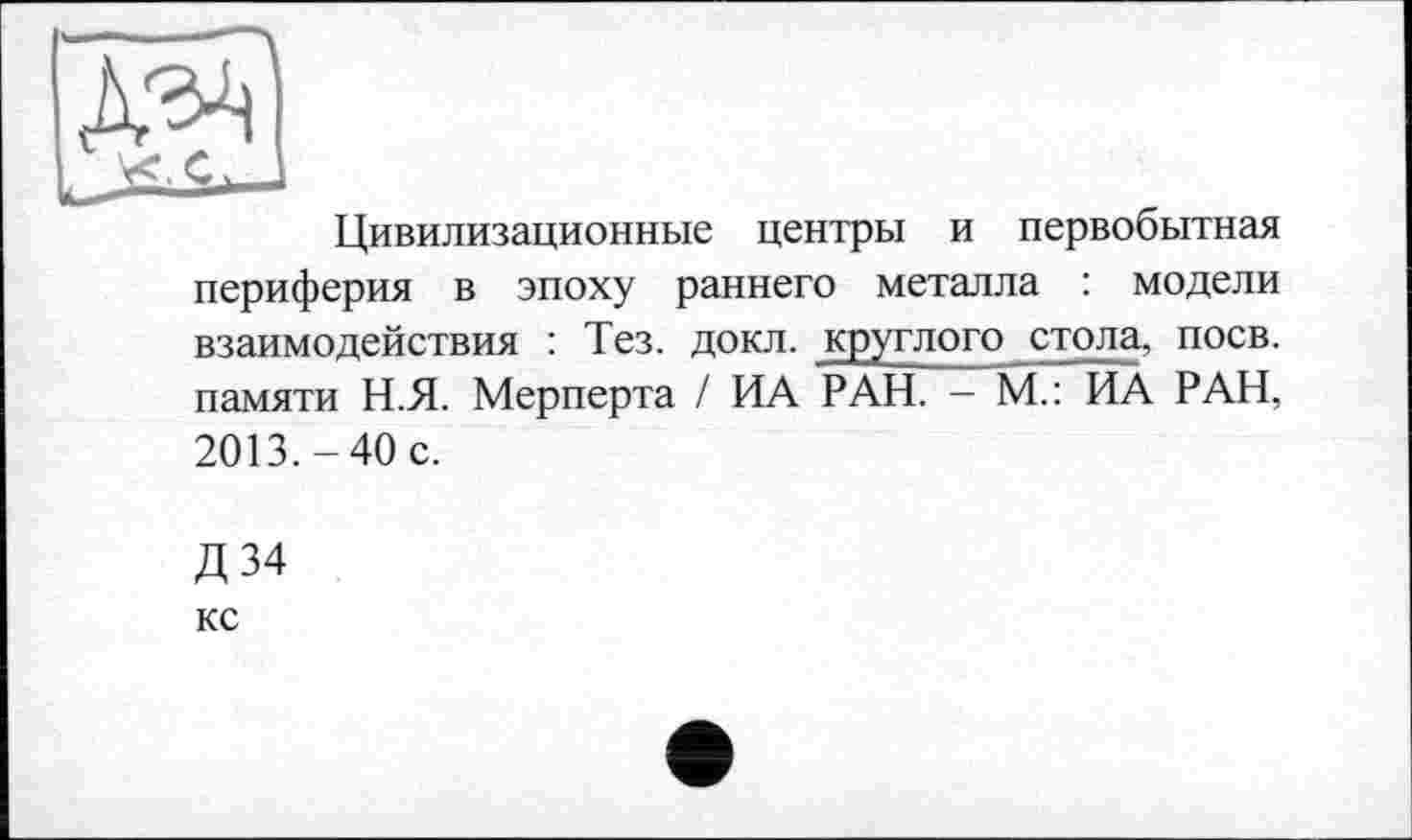 ﻿
Цивилизационные центры и первобытная
периферия в эпоху раннего металла : модели взаимодействия : Тез. докл. круглого стола, поев, памяти Н.Я. Мерперта / ИА РАН. - М.: ИА РАН, 2013.-40 с.
Д34
КС